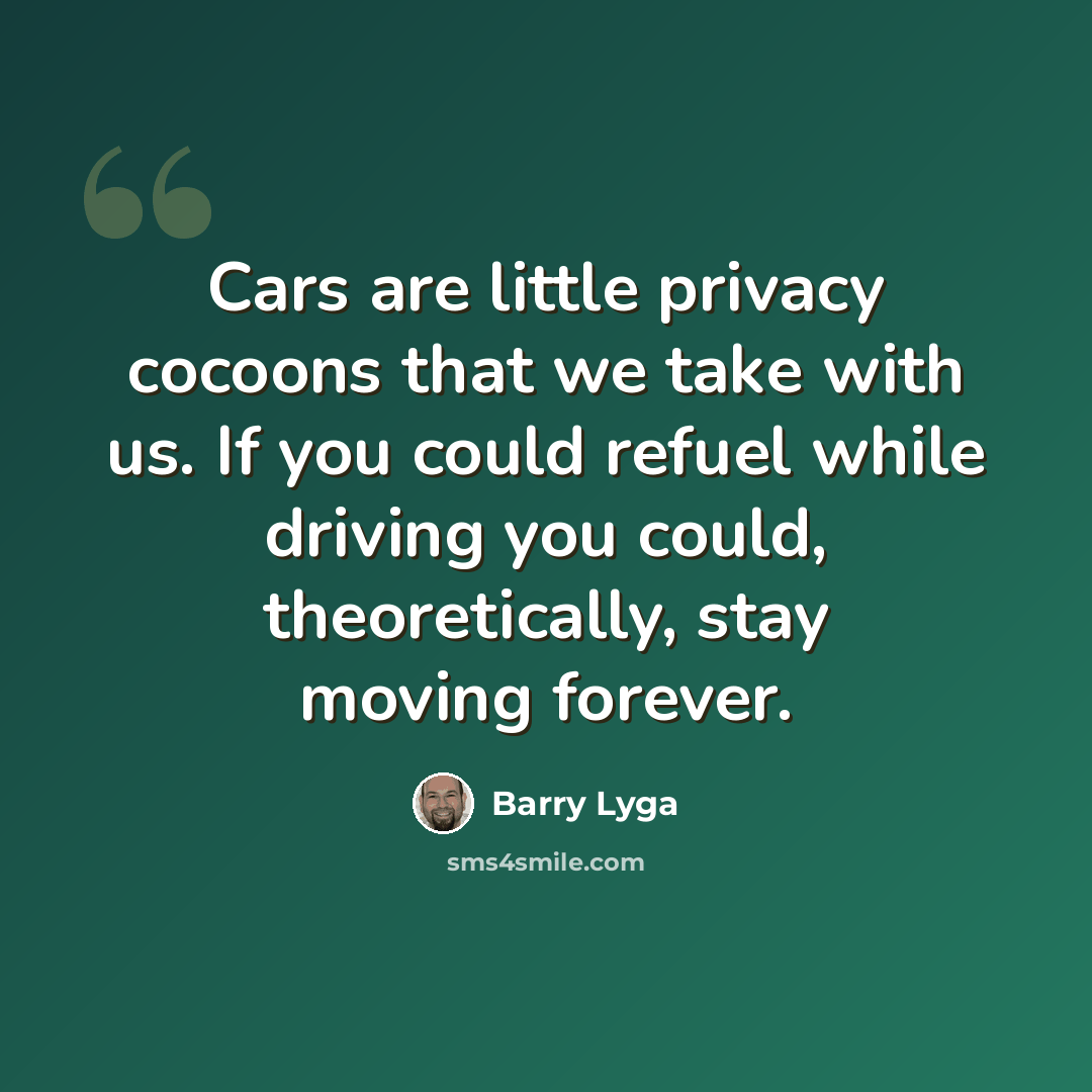 “Cars are little privacy cocoons that we take with us. If you could refuel while driving you could, theoretically, stay moving forever.” quote by Barry Lyga