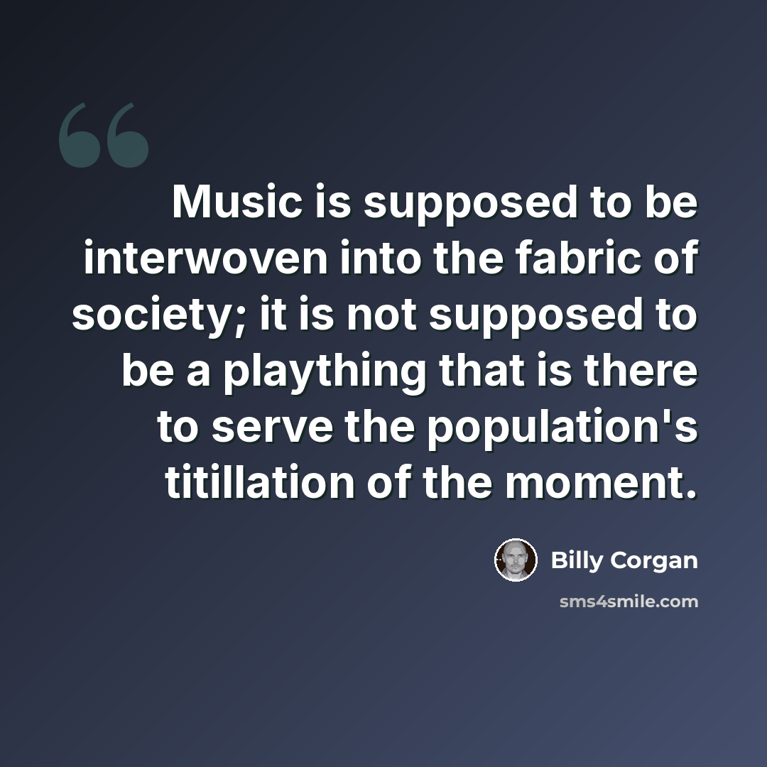 “Music is supposed to be interwoven into the fabric of society; it is not supposed to be a plaything that is there to serve the population's titillation of the moment.” quote by Billy Corgan
