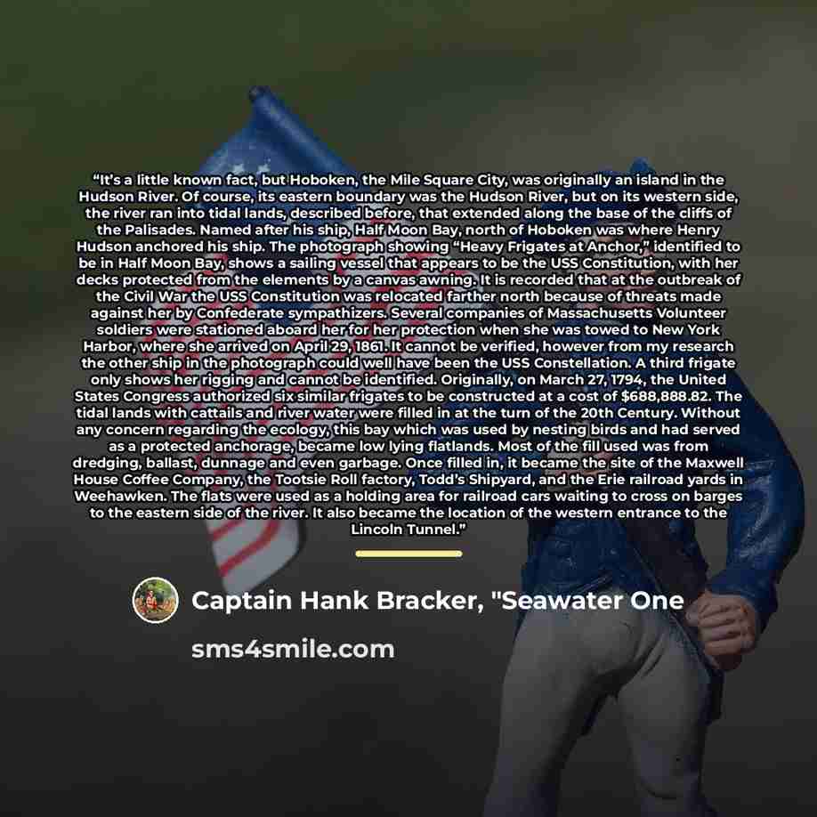 “It’s a little known fact, but Hoboken, the Mile Square City, was originally an island in the Hudson River. Of course, its eastern boundary was the Hudson River, but on its western side, the river ran into tidal lands, described before, that extended along the base of the cliffs of the Palisades…” quote by Captain Hank Bracker, "Seawater One