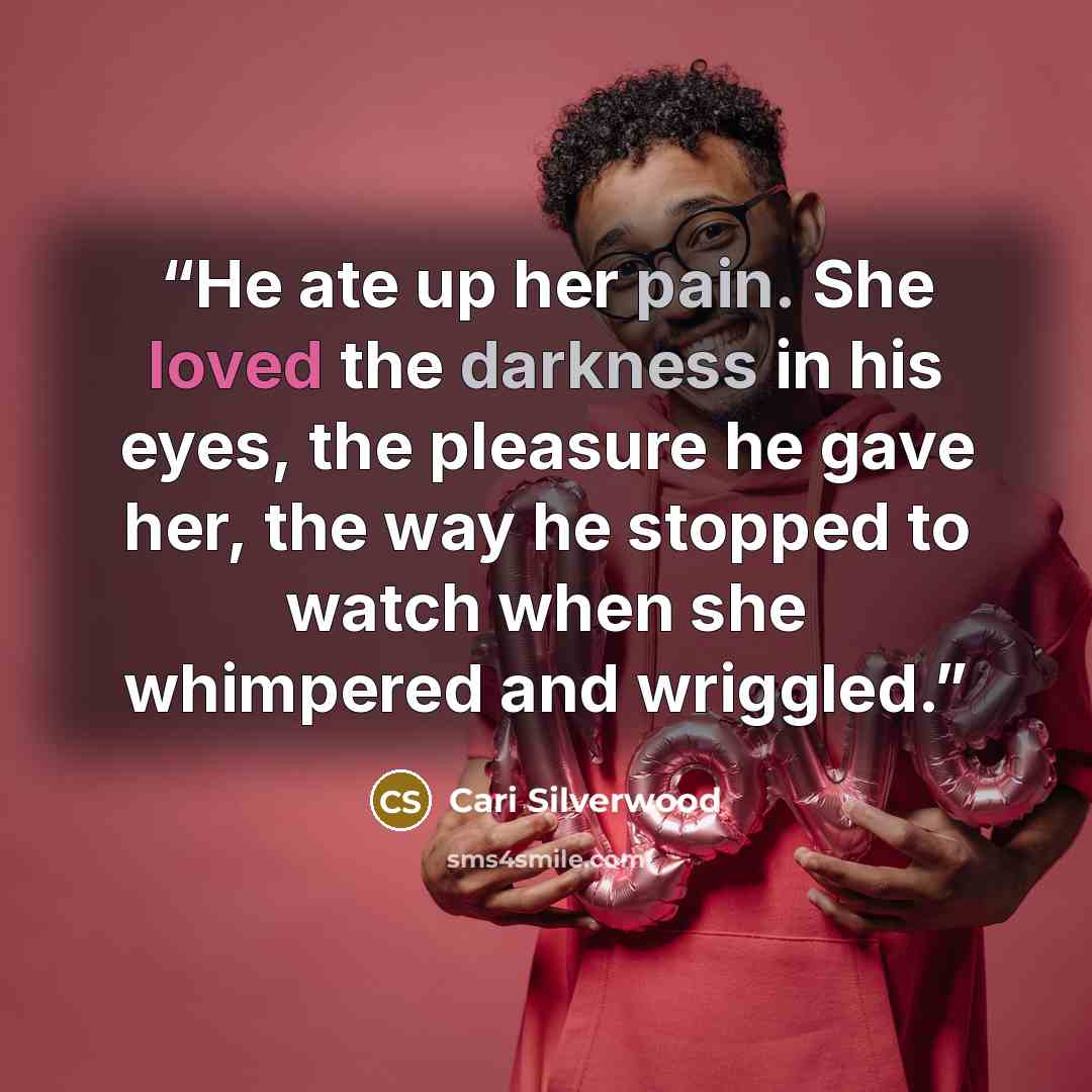“He ate up her pain. She loved the darkness in his eyes, the pleasure he gave her, the way he stopped to watch when she whimpered and wriggled.” quote by Cari Silverwood