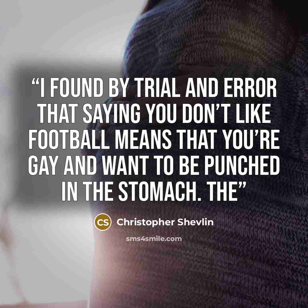 “I found by trial and error that saying you don’t like football means that you’re gay and want to be punched in the stomach. The” quote by Christopher Shevlin