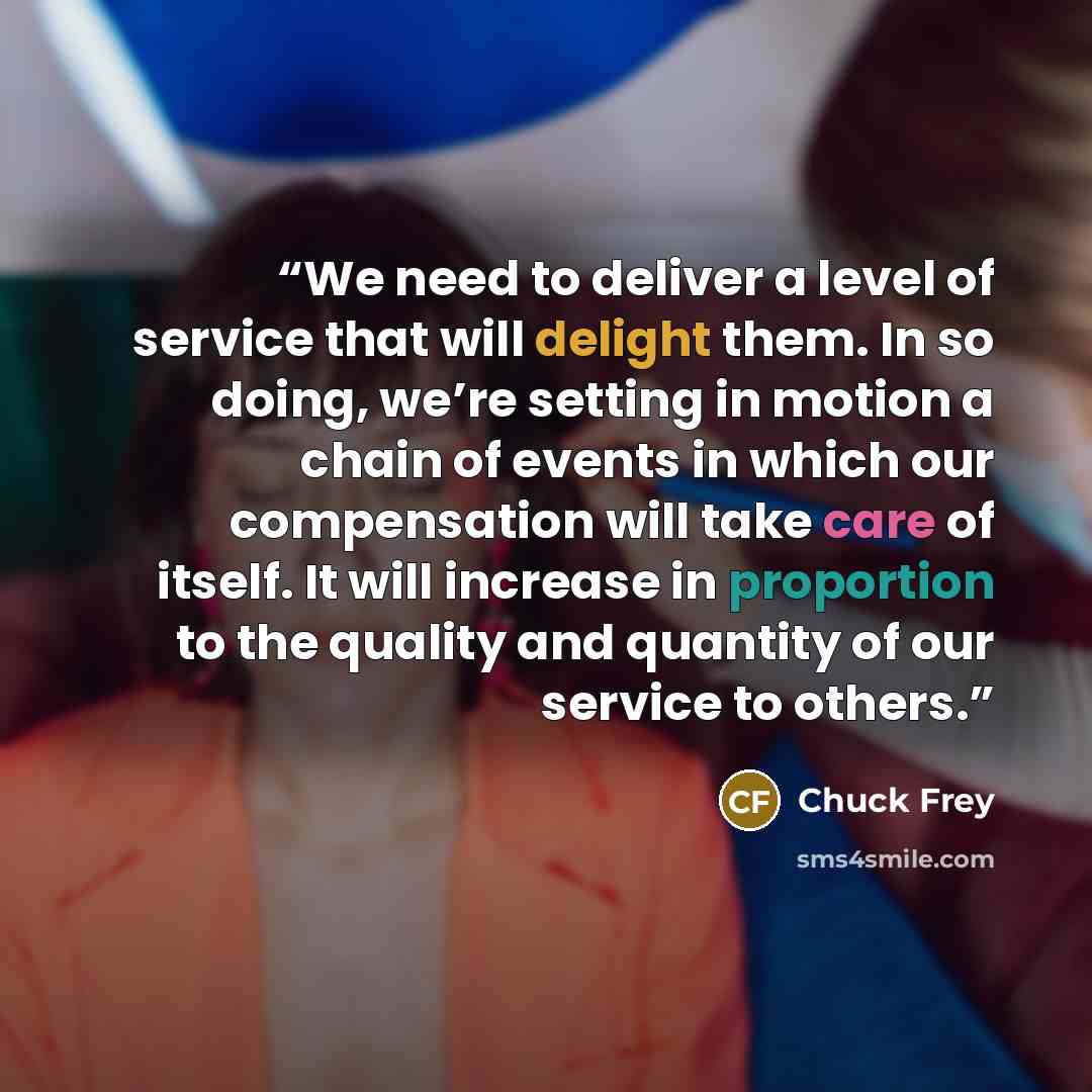 “We need to deliver a level of service that will delight them. In so doing, we’re setting in motion a chain of events in which our compensation will take care of itself. It will increase in proportion to the quality and quantity of our service to others.” quote by Chuck Frey
