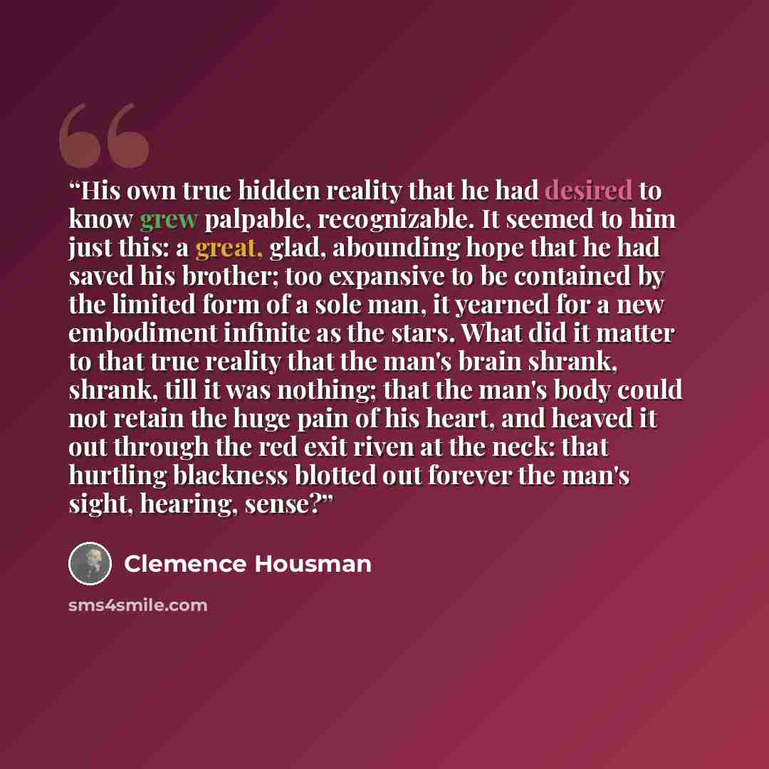 “His own true hidden reality that he had desired to know grew palpable, recognizable. It seemed to him just this: a great, glad, abounding hope that he had saved his brother; too expansive to be contained by the limited form of a sole man, it yearned for a new embodiment infinite as the stars. What…” quote by Clemence Housman