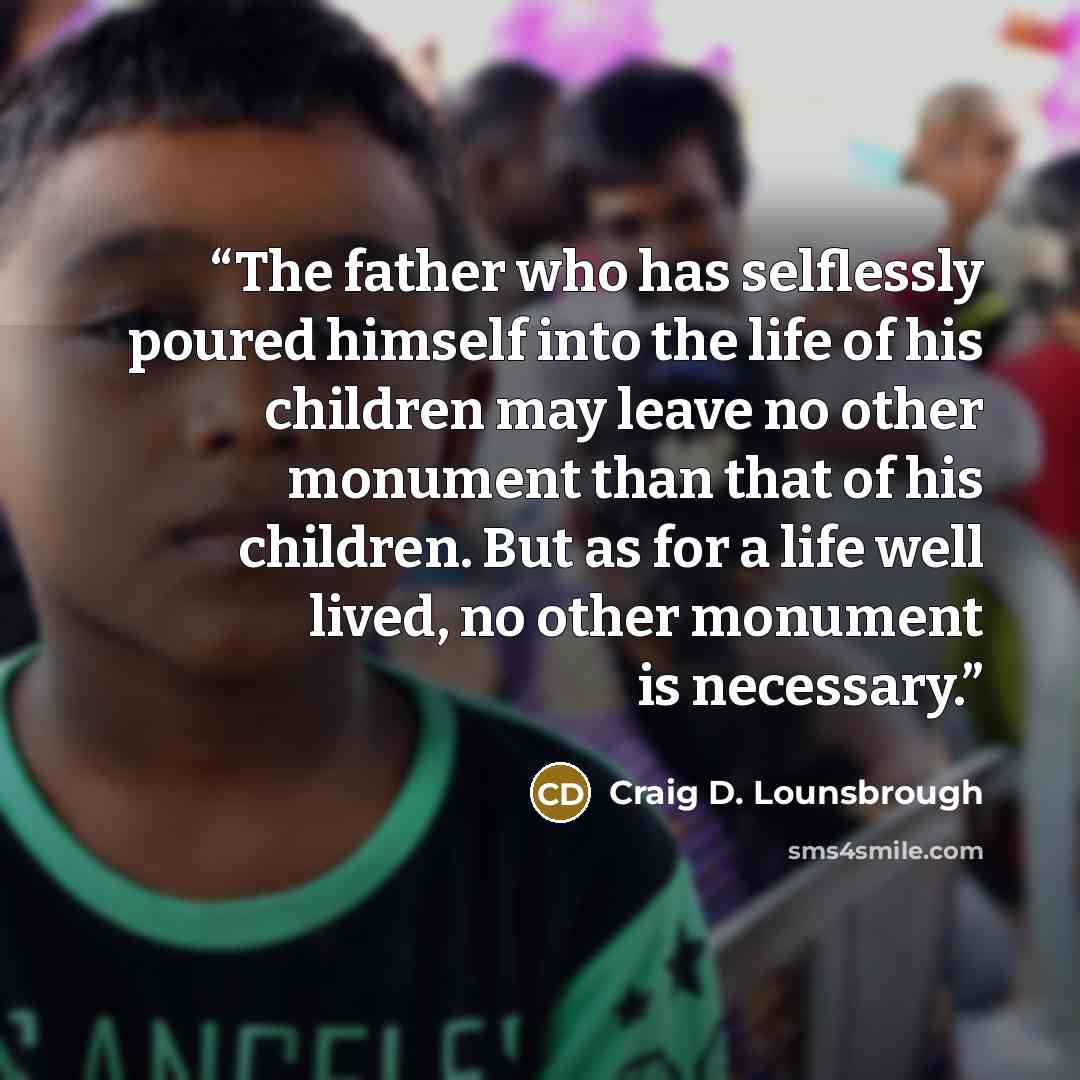 “The father who has selflessly poured himself into the life of his children may leave no other monument than that of his children. But as for a life well lived, no other monument is necessary.” quote by Craig D. Lounsbrough