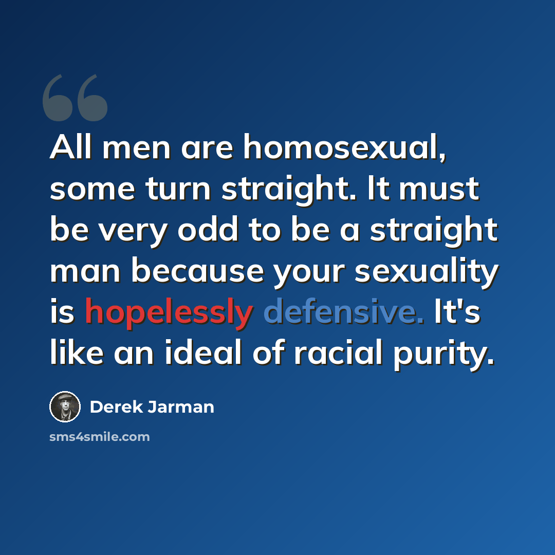 “All men are homosexual, some turn straight. It must be very odd to be a straight man because your sexuality is hopelessly defensive. It's like an ideal of racial purity.” quote by Derek Jarman