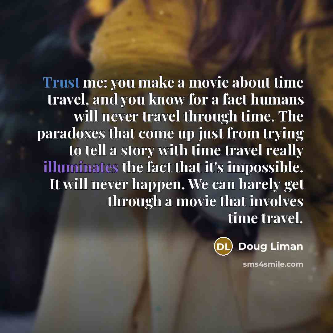 “Trust me: you make a movie about time travel, and you know for a fact humans will never travel through time. The paradoxes that come up just from trying to tell a story with time travel really illuminates the fact that it's impossible. It will never happen. We can barely get through a movie that…” quote by Doug Liman