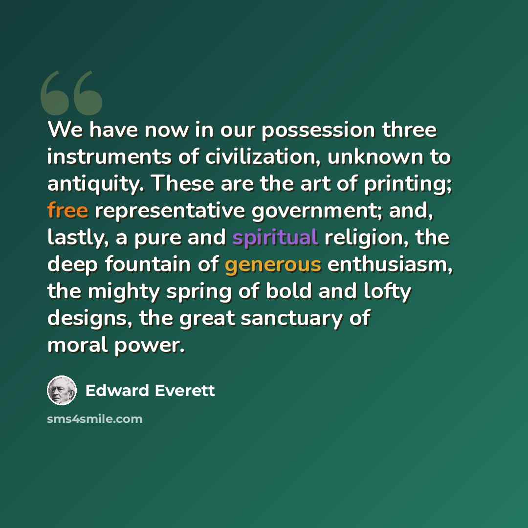 “We have now in our possession three instruments of civilization, unknown to antiquity. These are the art of printing; free representative government; and, lastly, a pure and spiritual religion, the deep fountain of generous enthusiasm, the mighty spring of bold and lofty designs, the great…” quote by Edward Everett