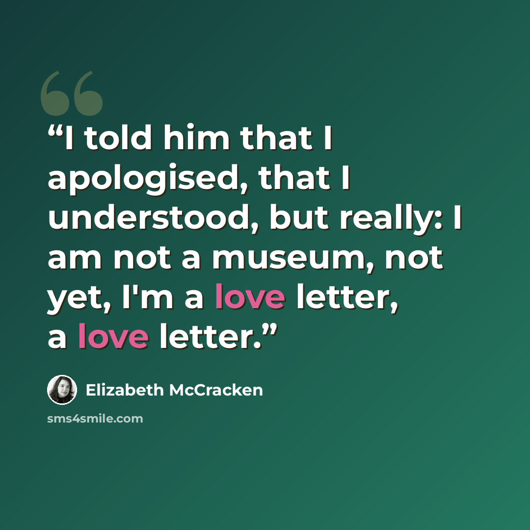 “I told him that I apologised, that I understood, but really: I am not a museum, not yet, I'm a love letter, a love letter.” quote by Elizabeth McCracken