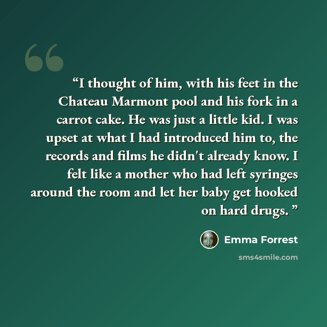 “I thought of him, with his feet in the Chateau Marmont pool and his fork in a carrot cake. He was just a little kid. I was upset at what I had introduced him to, the records and films he didn't already know. I felt like a mother who had left syringes around the room and let her baby get hooked on…” quote by Emma Forrest