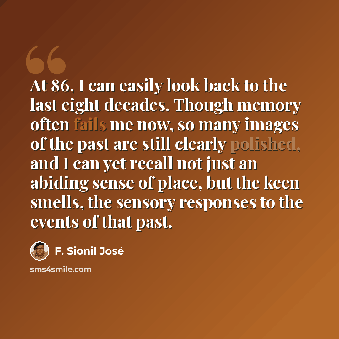 “At 86, I can easily look back to the last eight decades. Though memory often fails me now, so many images of the past are still clearly polished, and I can yet recall not just an abiding sense of place, but the keen smells, the sensory responses to the events of that past.” quote by F. Sionil Jose