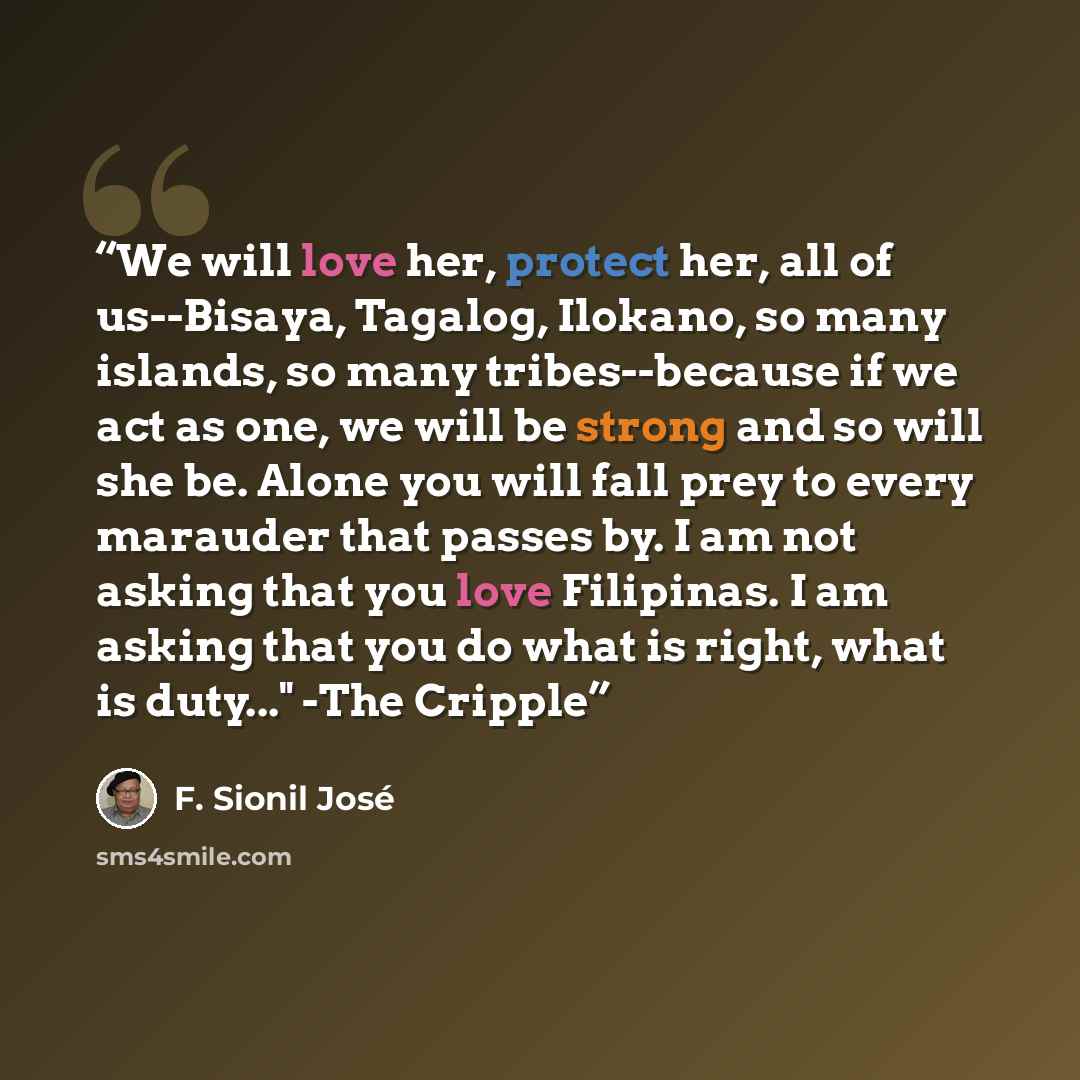 “We will love her, protect her, all of us--Bisaya, Tagalog, Ilokano, so many islands, so many tribes--because if we act as one, we will be strong and so will she be. Alone you will fall prey to every marauder that passes by. I am not asking that you love Filipinas. I am asking that you do what is…” quote by F. Sionil José