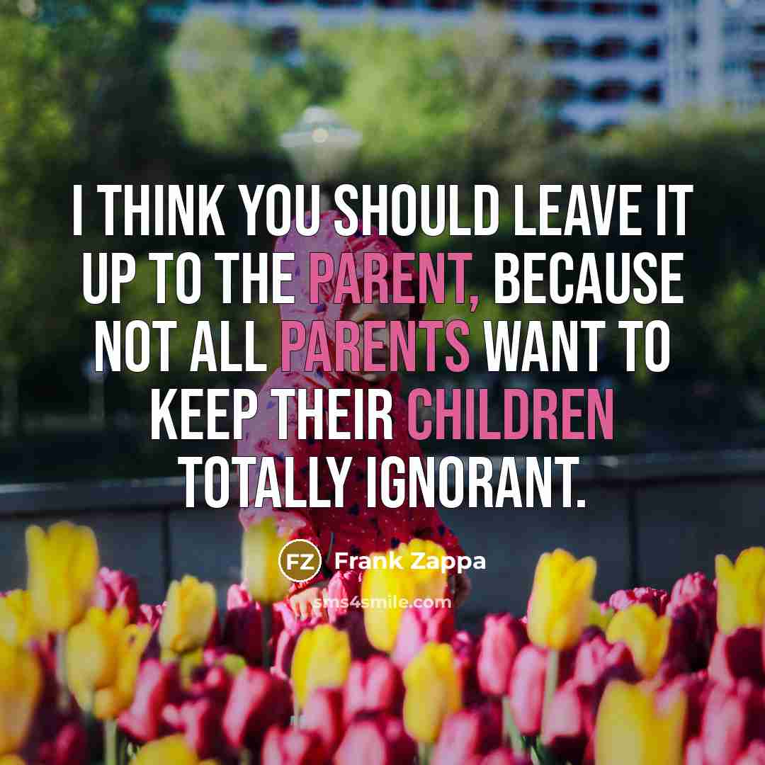 “I think you should leave it up to the parent, because not all parents want to keep their children totally ignorant.” quote by Frank Zappa