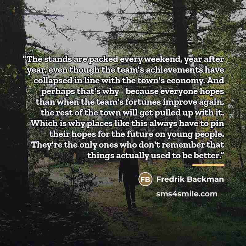 “The stands are packed every weekend, year after year, even though the team's achievements have collapsed in line with the town's economy. And perhaps that's why - because everyone hopes than when the team's fortunes improve again, the rest of the town will get pulled up with it. Which is why…” quote by Fredrik Backman