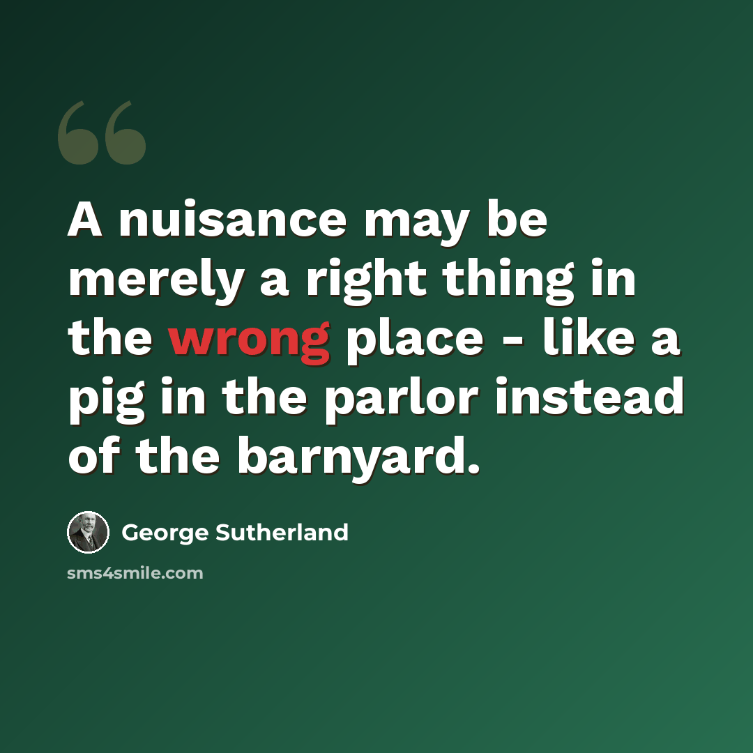 “A nuisance may be merely a right thing in the wrong place - like a pig in the parlor instead of the barnyard.” quote by George Sutherland
