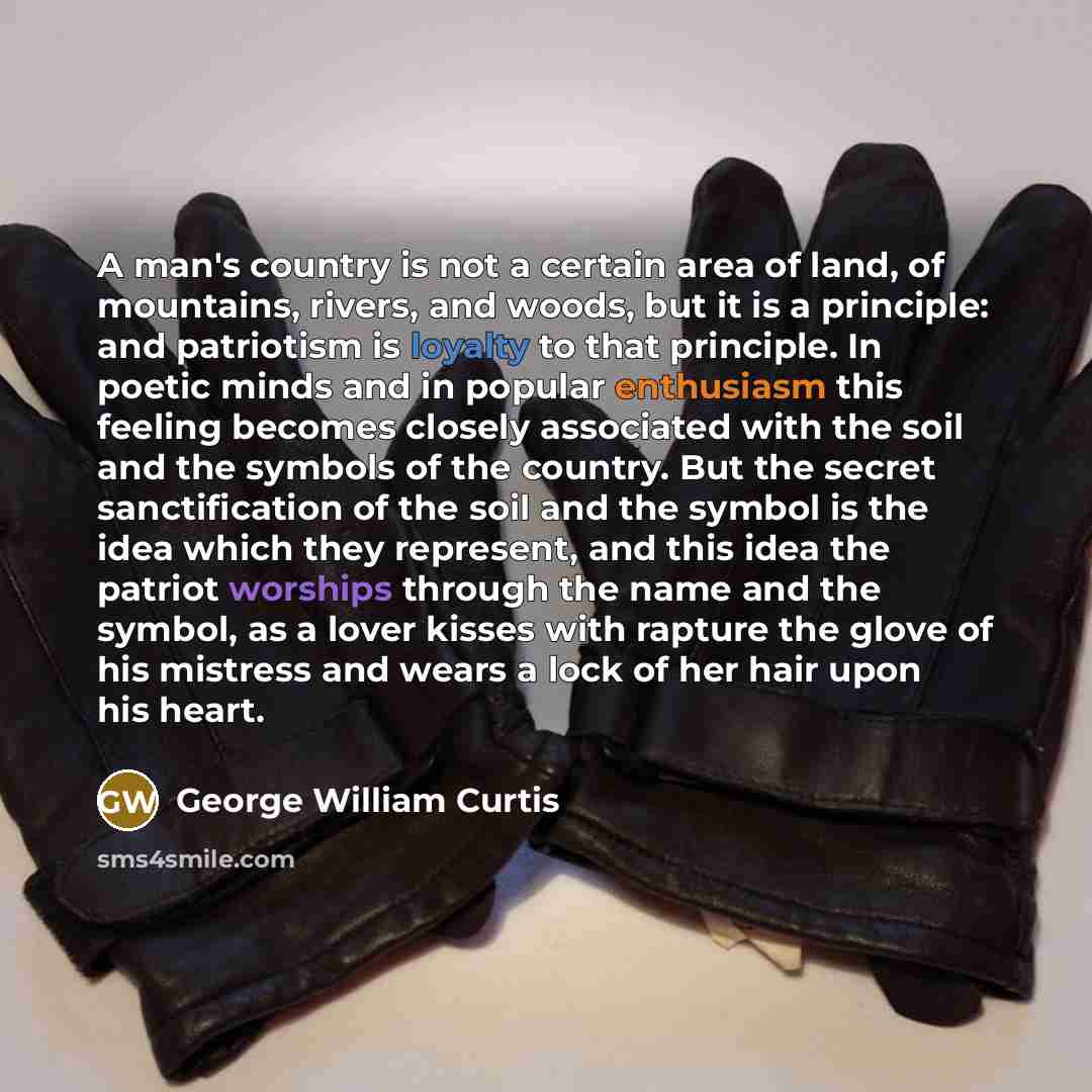 “A man's country is not a certain area of land, of mountains, rivers, and woods, but it is a principle: and patriotism is loyalty to that principle. In poetic minds and in popular enthusiasm this feeling becomes closely associated with the soil and the symbols of the country. But the secret…” quote by George William Curtis