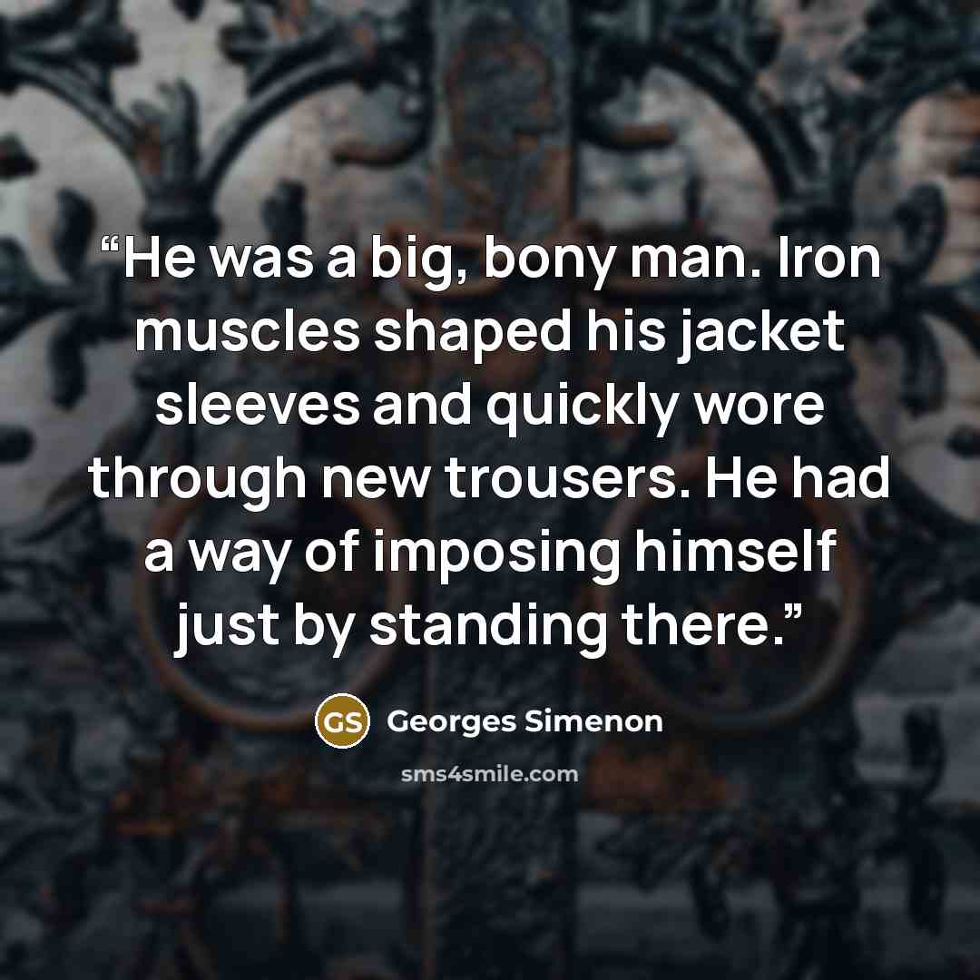 “He was a big, bony man. Iron muscles shaped his jacket sleeves and quickly wore through new trousers. He had a way of imposing himself just by standing there.” quote by Georges Simenon