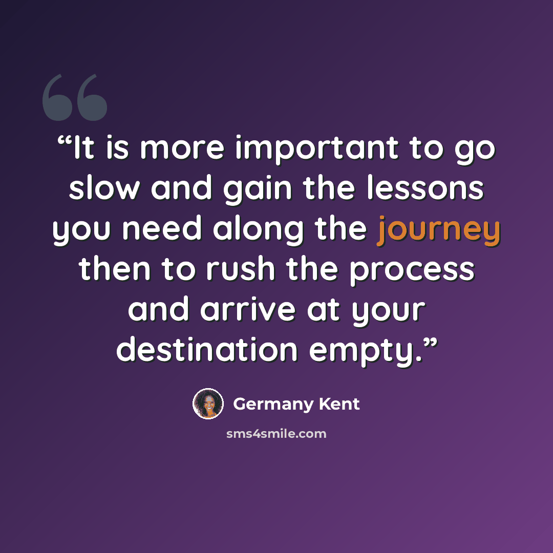 “It is more important to go slow and gain the lessons you need along the journey then to rush the process and arrive at your destination empty.” quote by Germany Kent