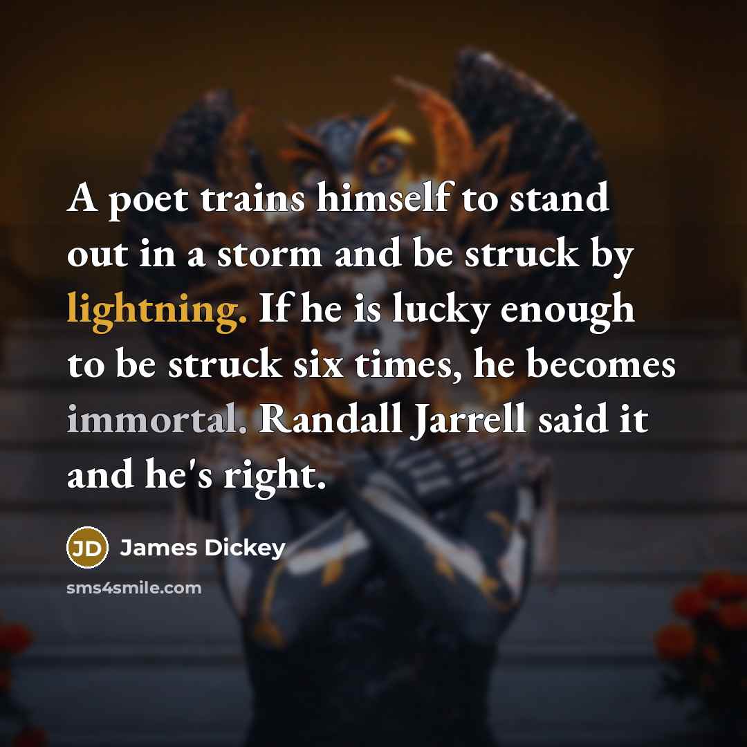 “A poet trains himself to stand out in a storm and be struck by lightning. If he is lucky enough to be struck six times, he becomes immortal. Randall Jarrell said it and he's right.” quote by James Dickey