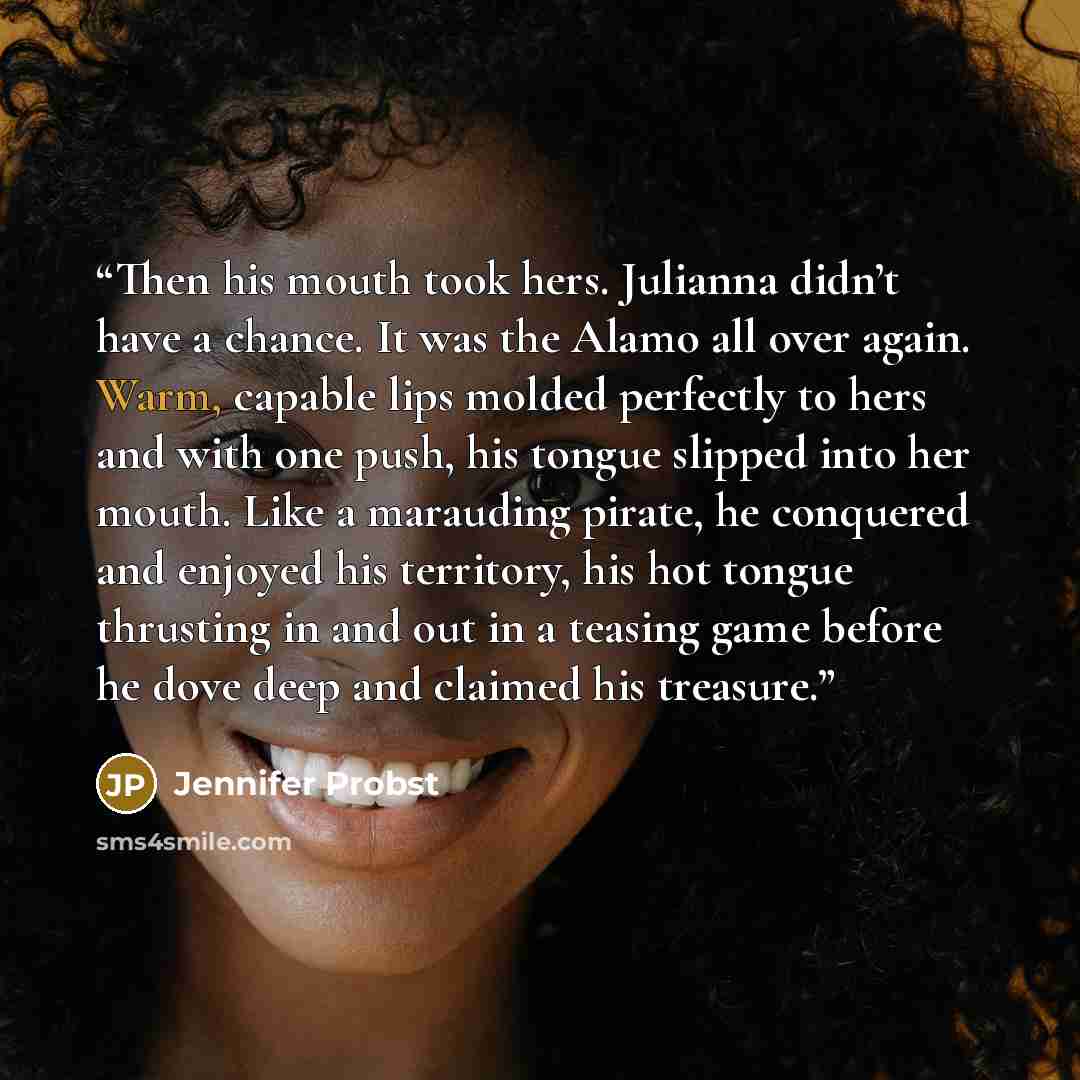 “Then his mouth took hers. Julianna didn’t have a chance. It was the Alamo all over again. Warm, capable lips molded perfectly to hers and with one push, his tongue slipped into her mouth. Like a marauding pirate, he conquered and enjoyed his territory, his hot tongue thrusting in and out in a…” quote by Jennifer Probst