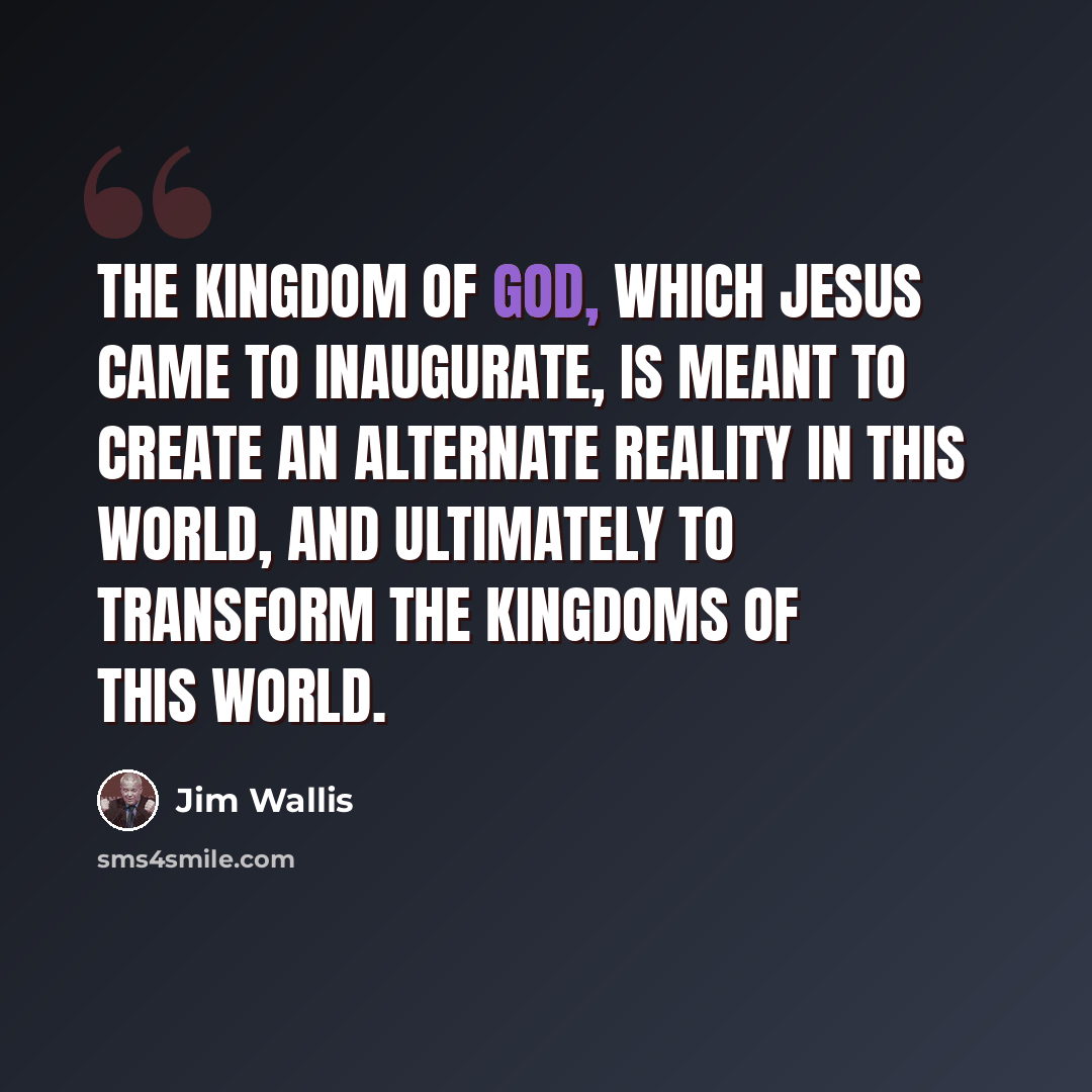“The kingdom of God, which Jesus came to inaugurate, is meant to create an alternate reality in this world, and ultimately to transform the kingdoms of this world.” quote by Jim Wallis