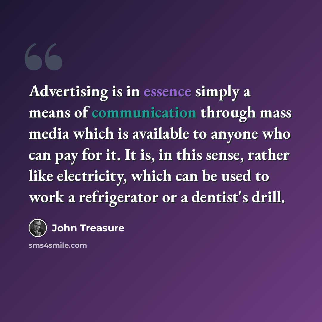 “Advertising is in essence simply a means of communication through mass media which is available to anyone who can pay for it. It is, in this sense, rather like electricity, which can be used to work a refrigerator or a dentist's drill.” quote by John Treasure
