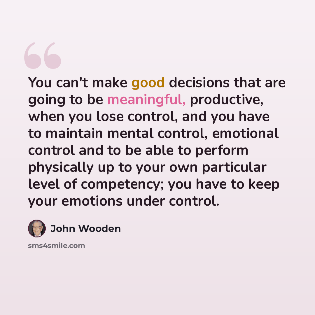 “You can't make good decisions that are going to be meaningful, productive, when you lose control, and you have to maintain mental control, emotional control and to be able to perform physically up to your own particular level of competency; you have to keep your emotions under control.” quote by John Wooden
