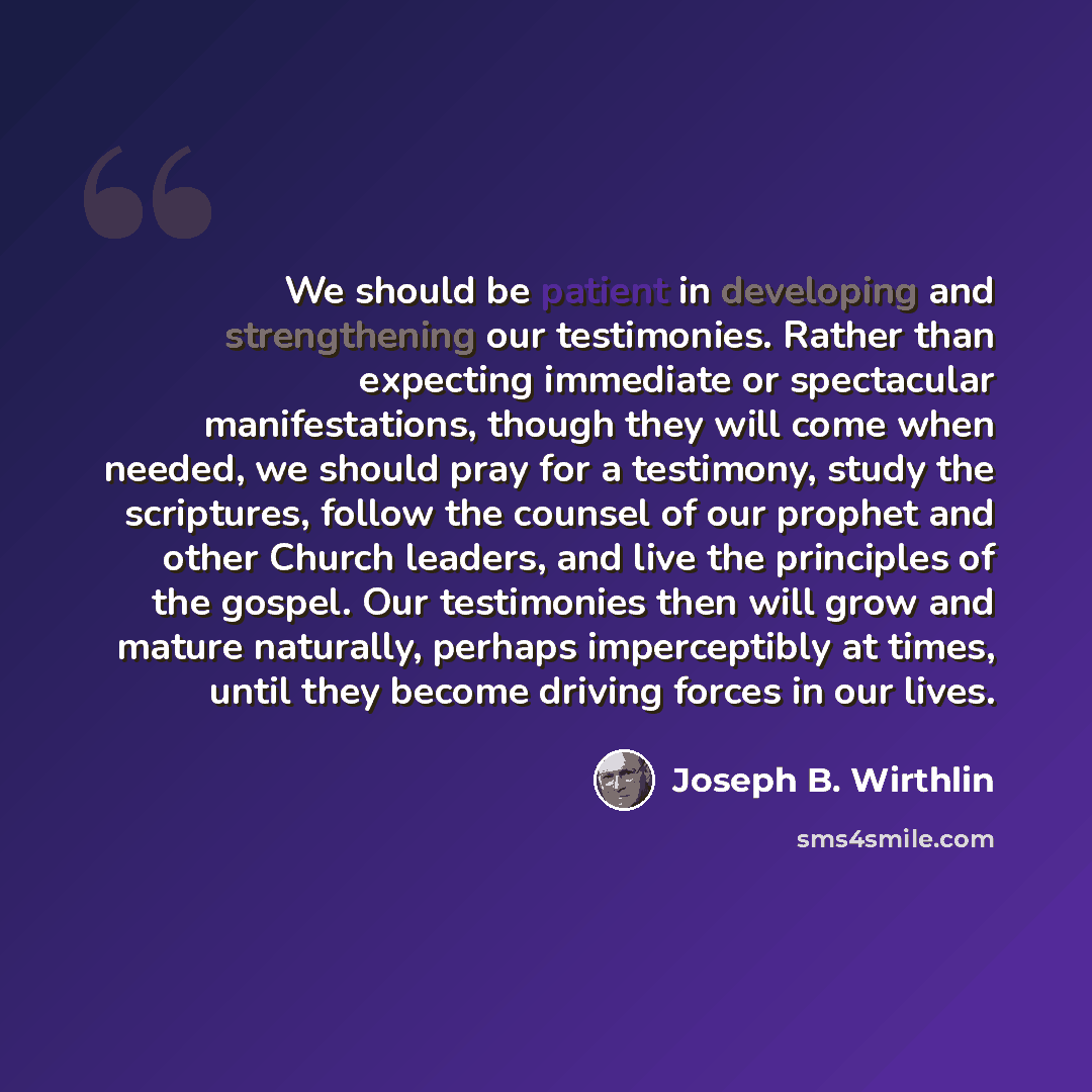 “We should be patient in developing and strengthening our testimonies. Rather than expecting immediate or spectacular manifestations, though they will come when needed, we should pray for a testimony, study the scriptures, follow the counsel of our prophet and other Church leaders, and live the…” quote by Joseph B. Wirthlin
