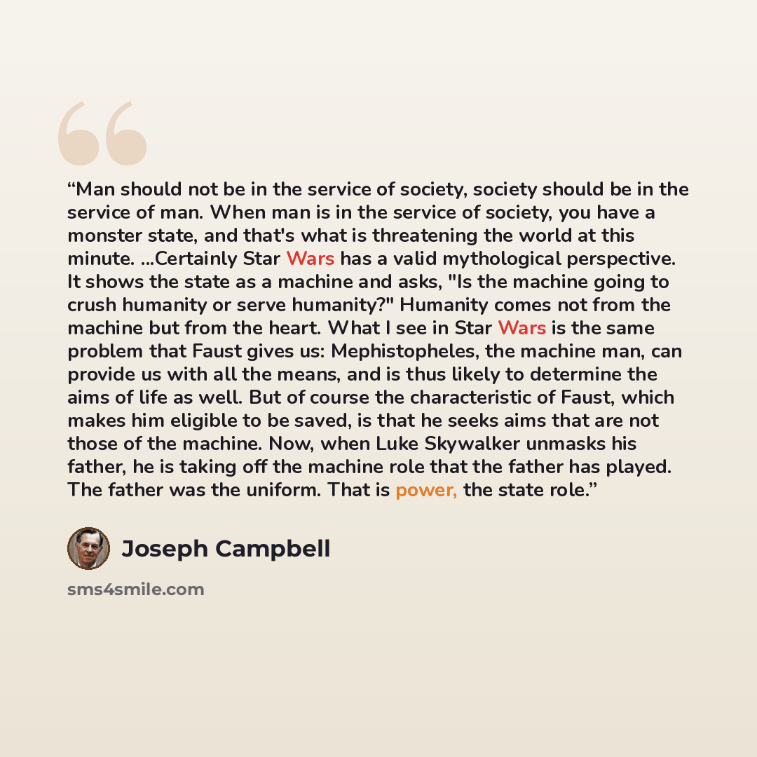 “Man should not be in the service of society, society should be in the service of man. When man is in the service of society, you have a monster state, and that's what is threatening the world at this minute. ...Certainly Star Wars has a valid mythological perspective. It shows the state as a…” quote by Joseph Campbell