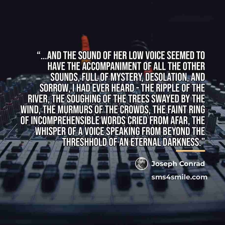 “...and the sound of her low voice seemed to have the accompaniment of all the other sounds, full of mystery, desolation, and sorrow, I had ever heard - the ripple of the river, the soughing of the trees swayed by the wind, the murmurs of the crowds, the faint ring of incomprehensible words cried…” quote by Joseph Conrad
