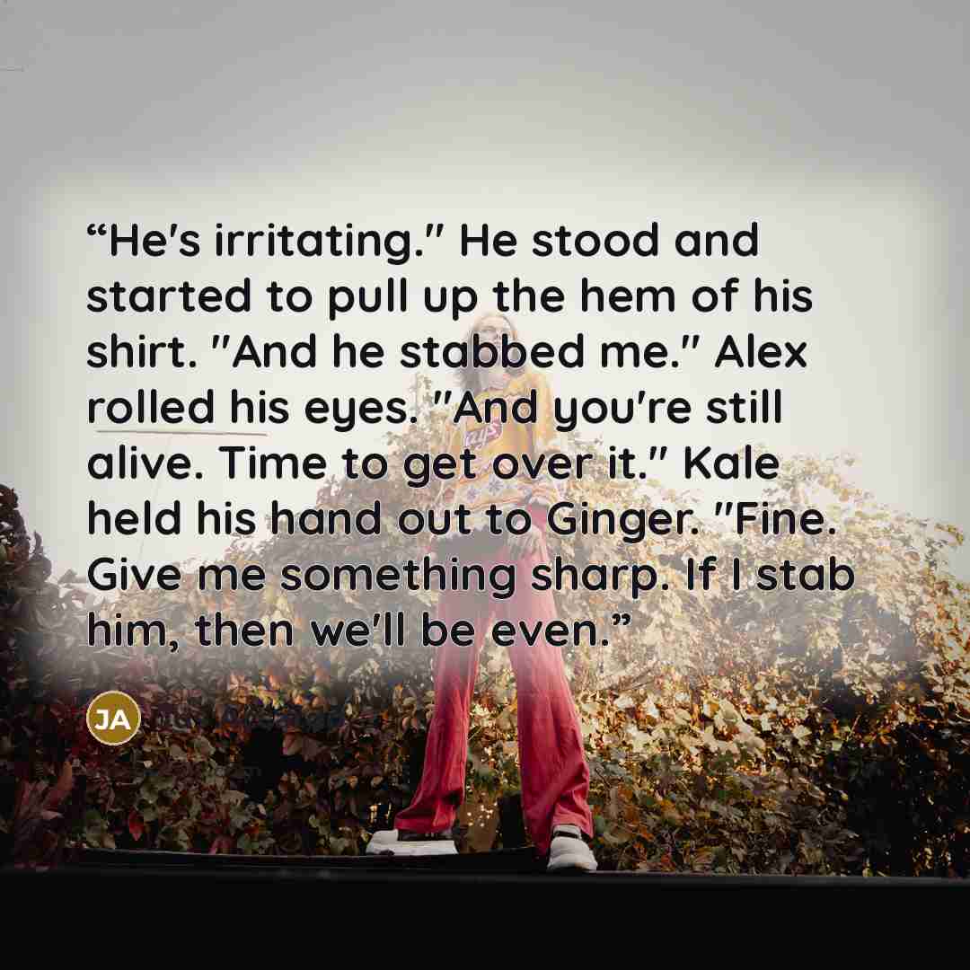 “He's irritating." He stood and started to pull up the hem of his shirt. "And he stabbed me." Alex rolled his eyes. "And you're still alive. Time to get over it." Kale held his hand out to Ginger. "Fine. Give me something sharp. If I stab him, then we'll be even.” quote by Jus Accardo