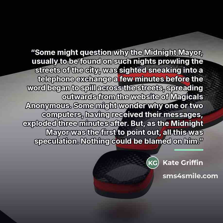“Some might question why the Midnight Mayor, usually to be found on such nights prowling the streets of the city, was sighted sneaking into a telephone exchange a few minutes before the word began to spill across the streets, spreading outwards from the website of Magicals Anonymous. Some might…” quote by Kate Griffin