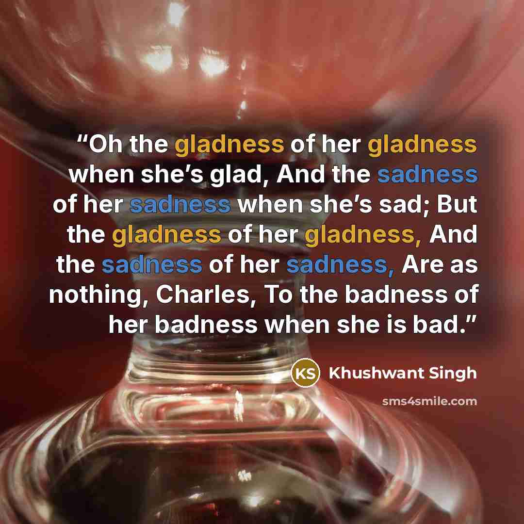 “Oh the gladness of her gladness when she’s glad, And the sadness of her sadness when she’s sad; But the gladness of her gladness, And the sadness of her sadness, Are as nothing, Charles, To the badness of her badness when she is bad.” quote by Khushwant Singh