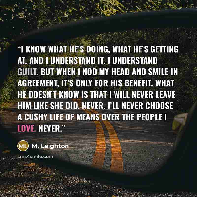 “I know what he’s doing, what he’s getting at. And I understand it. I understand guilt. But when I nod my head and smile in agreement, it’s only for his benefit. What he doesn’t know is that I will never leave him like she did. Never. I’ll never choose a cushy life of means over the people I love…” quote by M. Leighton