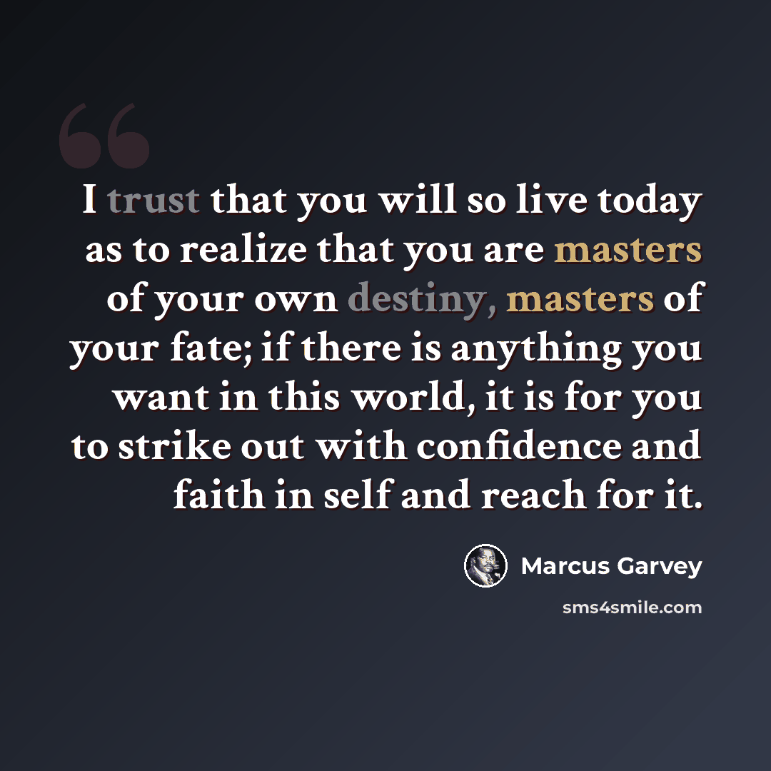 “I trust that you will so live today as to realize that you are masters of your own destiny, masters of your fate; if there is anything you want in this world, it is for you to strike out with confidence and faith in self and reach for it.” quote by Marcus Garvey