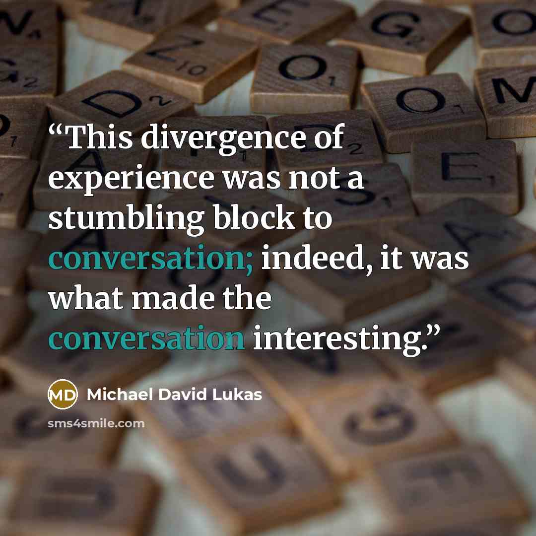 “This divergence of experience was not a stumbling block to conversation; indeed, it was what made the conversation interesting.” quote by Michael David Lukas
