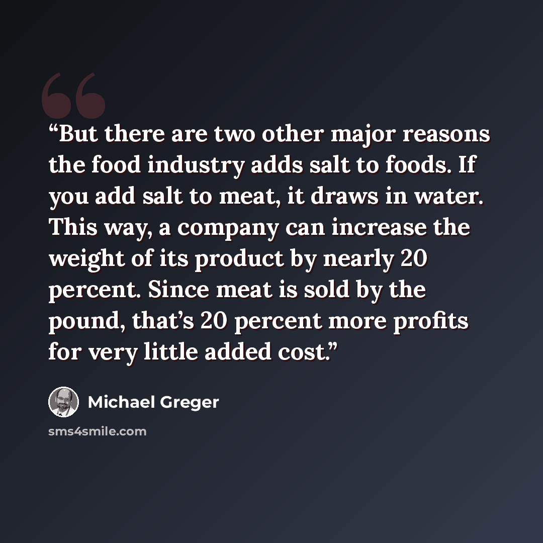 “But there are two other major reasons the food industry adds salt to foods. If you add salt to meat, it draws in water. This way, a company can increase the weight of its product by nearly 20 percent. Since meat is sold by the pound, that’s 20 percent more profits for very little added cost.” quote by Michael Greger