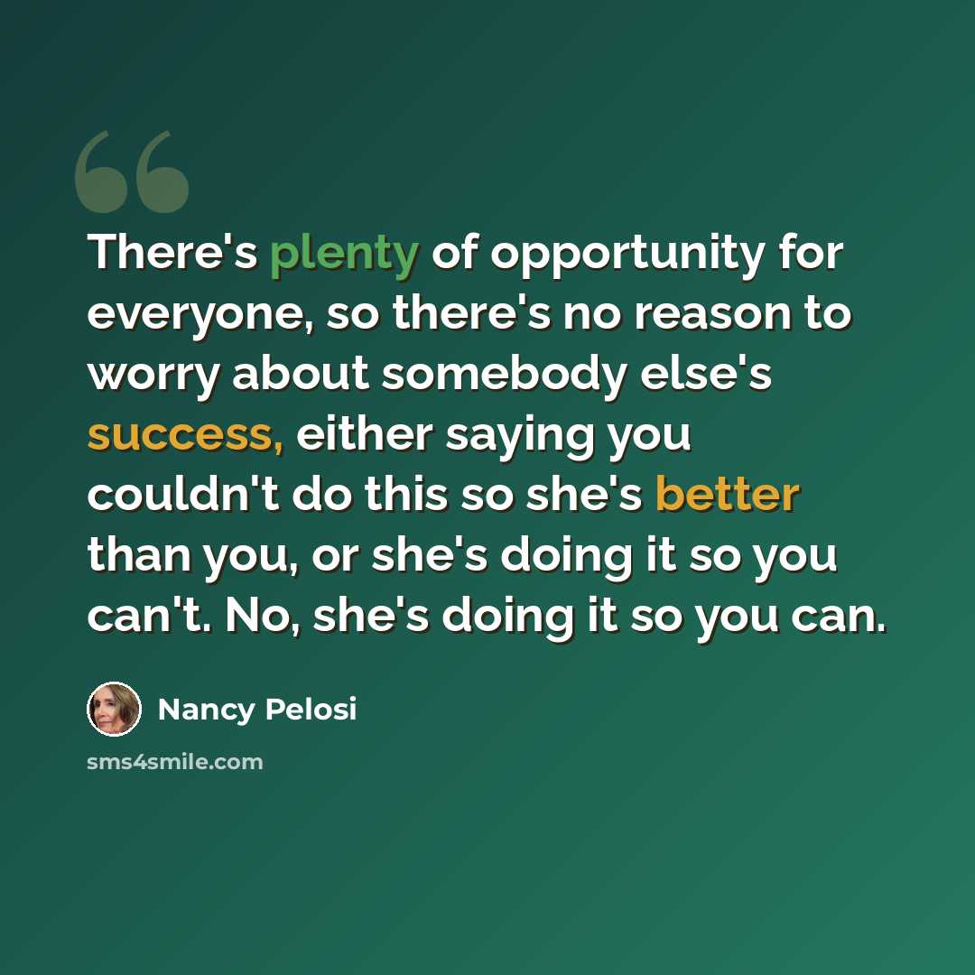 “There's plenty of opportunity for everyone, so there's no reason to worry about somebody else's success, either saying you couldn't do this so she's better than you, or she's doing it so you can't. No, she's doing it so you can.” quote by Nancy Pelosi