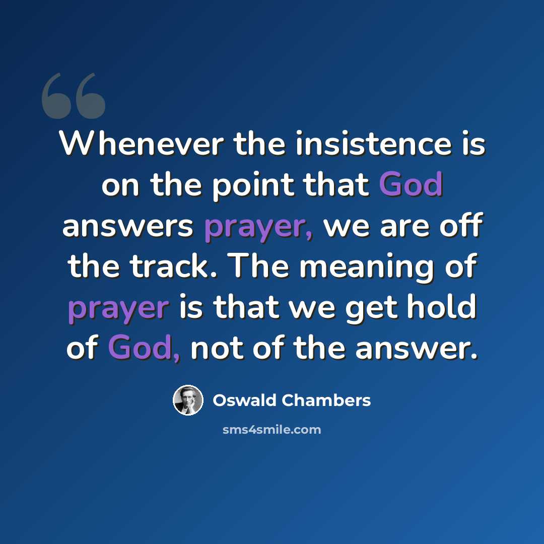 “Whenever the insistence is on the point that God answers prayer, we are off the track. The meaning of prayer is that we get hold of God, not of the answer.” quote by Oswald Chambers