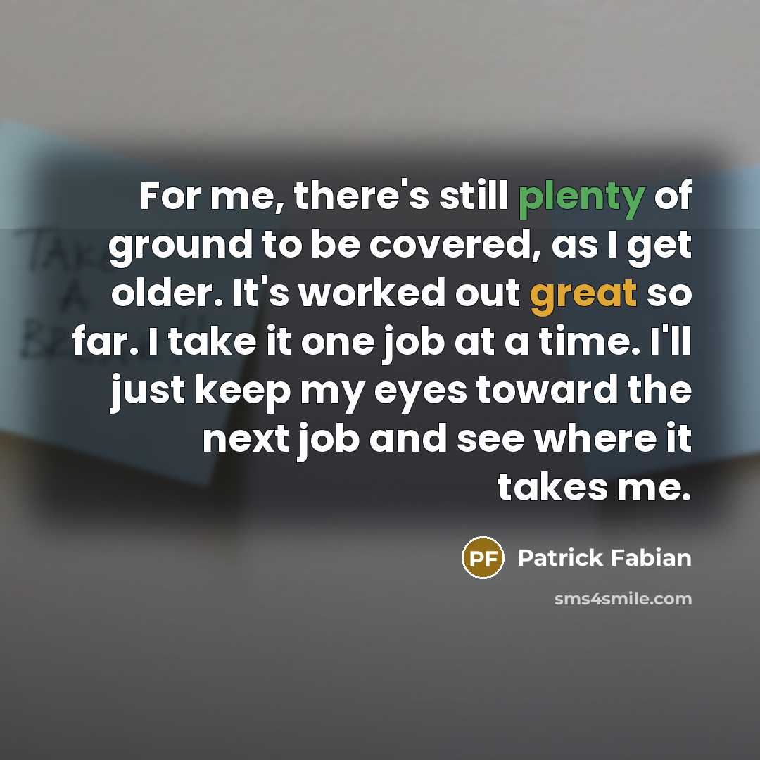 “For me, there's still plenty of ground to be covered, as I get older. It's worked out great so far. I take it one job at a time. I'll just keep my eyes toward the next job and see where it takes me.” quote by Patrick Fabian