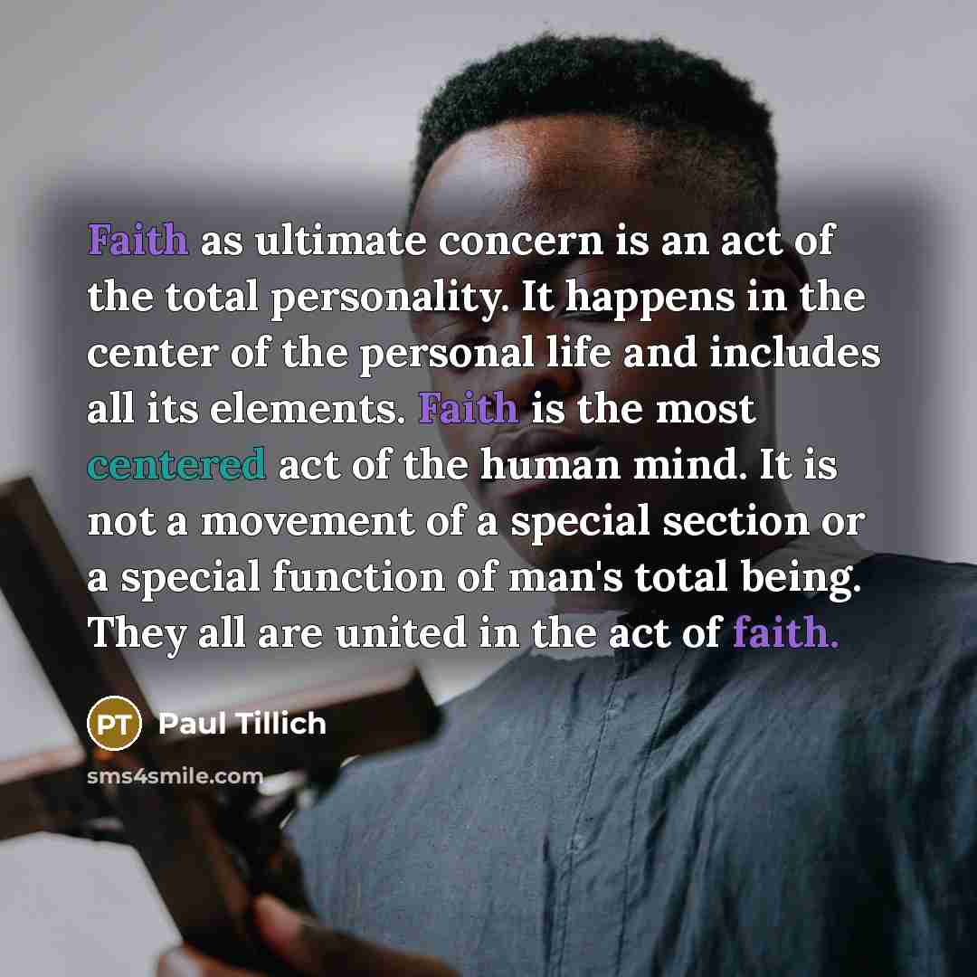 “Faith as ultimate concern is an act of the total personality. It happens in the center of the personal life and includes all its elements. Faith is the most centered act of the human mind. It is not a movement of a special section or a special function of man's total being. They all are united in…” quote by Paul Tillich