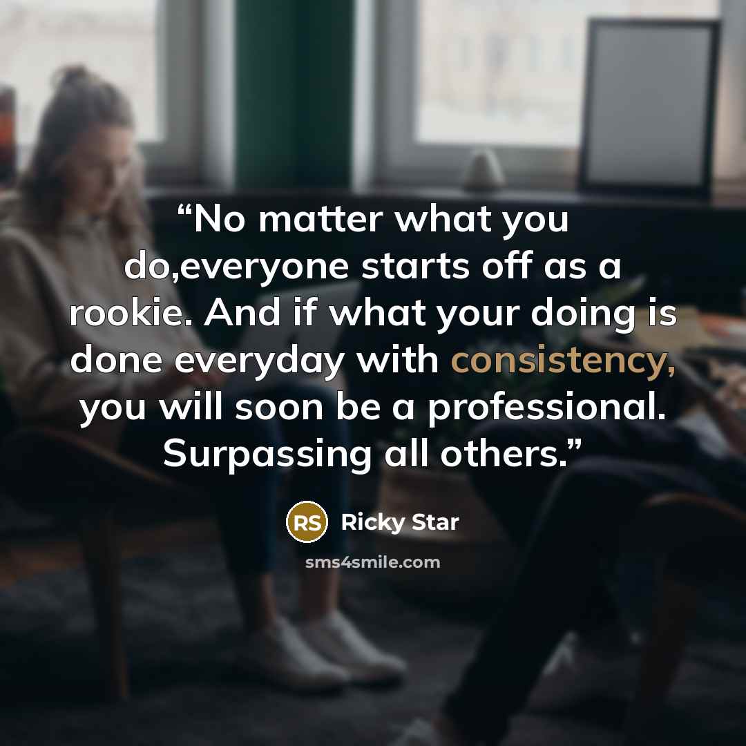 “No matter what you do,everyone starts off as a rookie. And if what your doing is done everyday with consistency, you will soon be a professional. Surpassing all others.” quote by Ricky Star