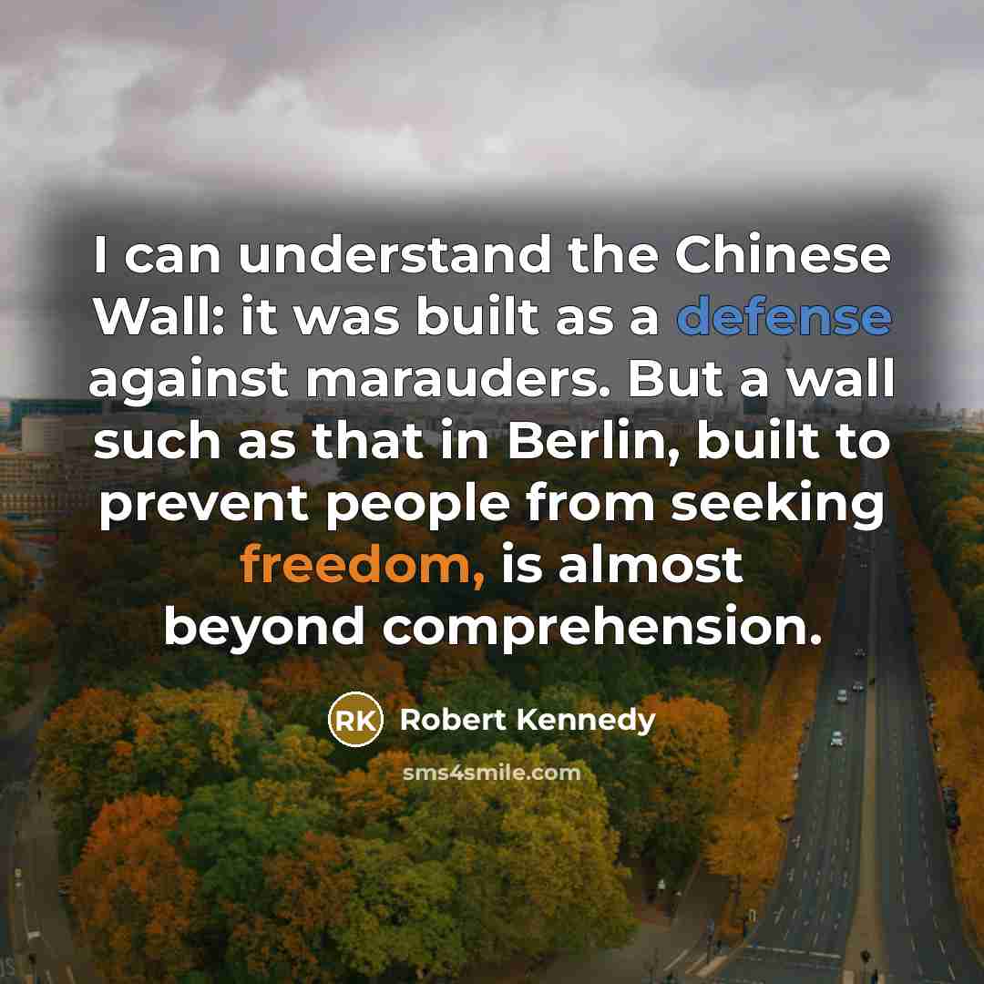 “I can understand the Chinese Wall: it was built as a defense against marauders. But a wall such as that in Berlin, built to prevent people from seeking freedom, is almost beyond comprehension.” quote by Robert Kennedy