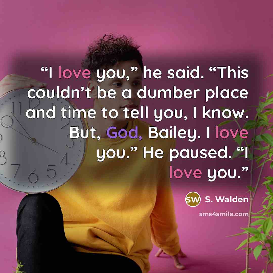 “I love you,” he said. “This couldn’t be a dumber place and time to tell you, I know. But, God, Bailey. I love you.” He paused. “I love you.” quote by S. Walden
