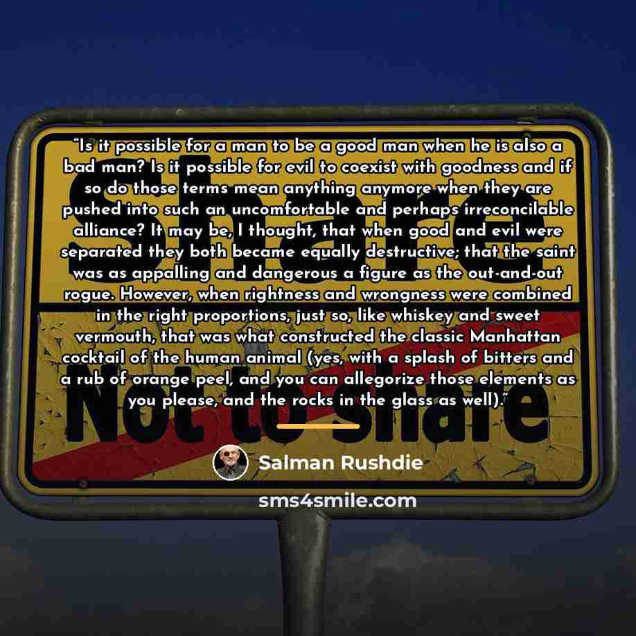 “Is it possible for a man to be a good man when he is also a bad man? Is it possible for evil to coexist with goodness and if so do those terms mean anything anymore when they are pushed into such an uncomfortable and perhaps irreconcilable alliance? It may be, I thought, that when good and evil…” quote by Salman Rushdie