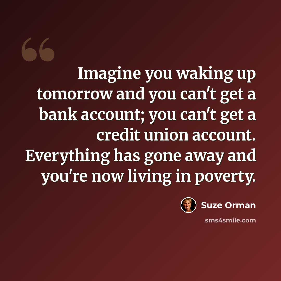“Imagine you waking up tomorrow and you can't get a bank account; you can't get a credit union account. Everything has gone away and you're now living in poverty.” quote by Suze Orman