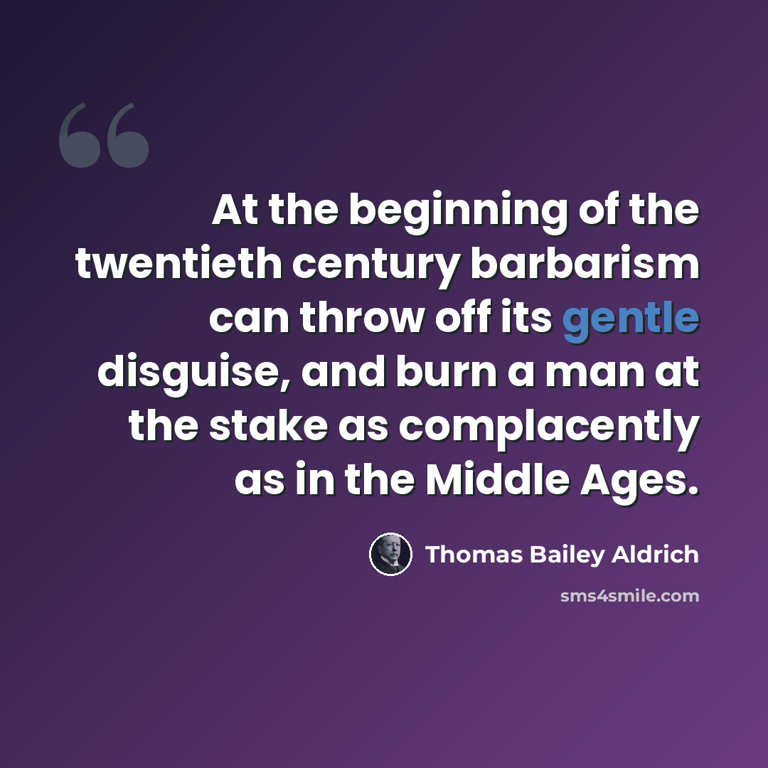 “At the beginning of the twentieth century barbarism can throw off its gentle disguise, and burn a man at the stake as complacently as in the Middle Ages.” quote by Thomas Bailey Aldrich