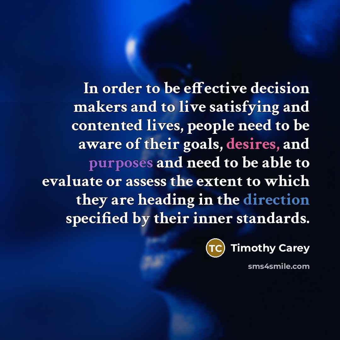 “In order to be effective decision makers and to live satisfying and contented lives, people need to be aware of their goals, desires, and purposes and need to be able to evaluate or assess the extent to which they are heading in the direction specified by their inner standards.” quote by Timothy Carey