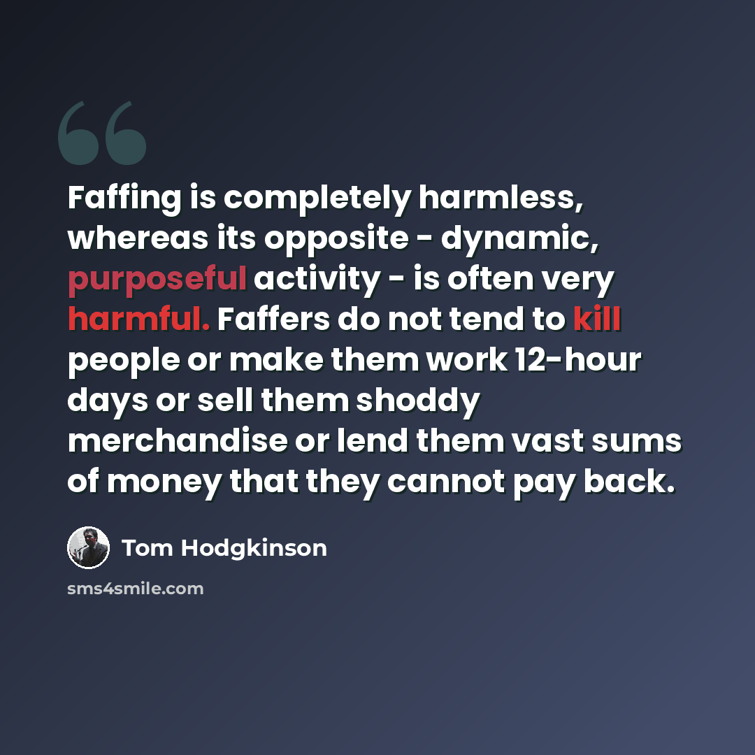 “Faffing is completely harmless, whereas its opposite - dynamic, purposeful activity - is often very harmful. Faffers do not tend to kill people or make them work 12-hour days or sell them shoddy merchandise or lend them vast sums of money that they cannot pay back.” quote by Tom Hodgkinson