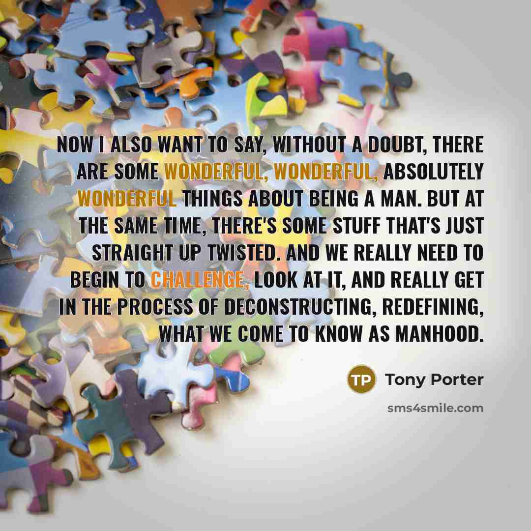 “Now I also want to say, without a doubt, there are some wonderful, wonderful, absolutely wonderful things about being a man. But at the same time, there's some stuff that's just straight up twisted. And we really need to begin to challenge, look at it, and really get in the process of…” quote by Tony Porter