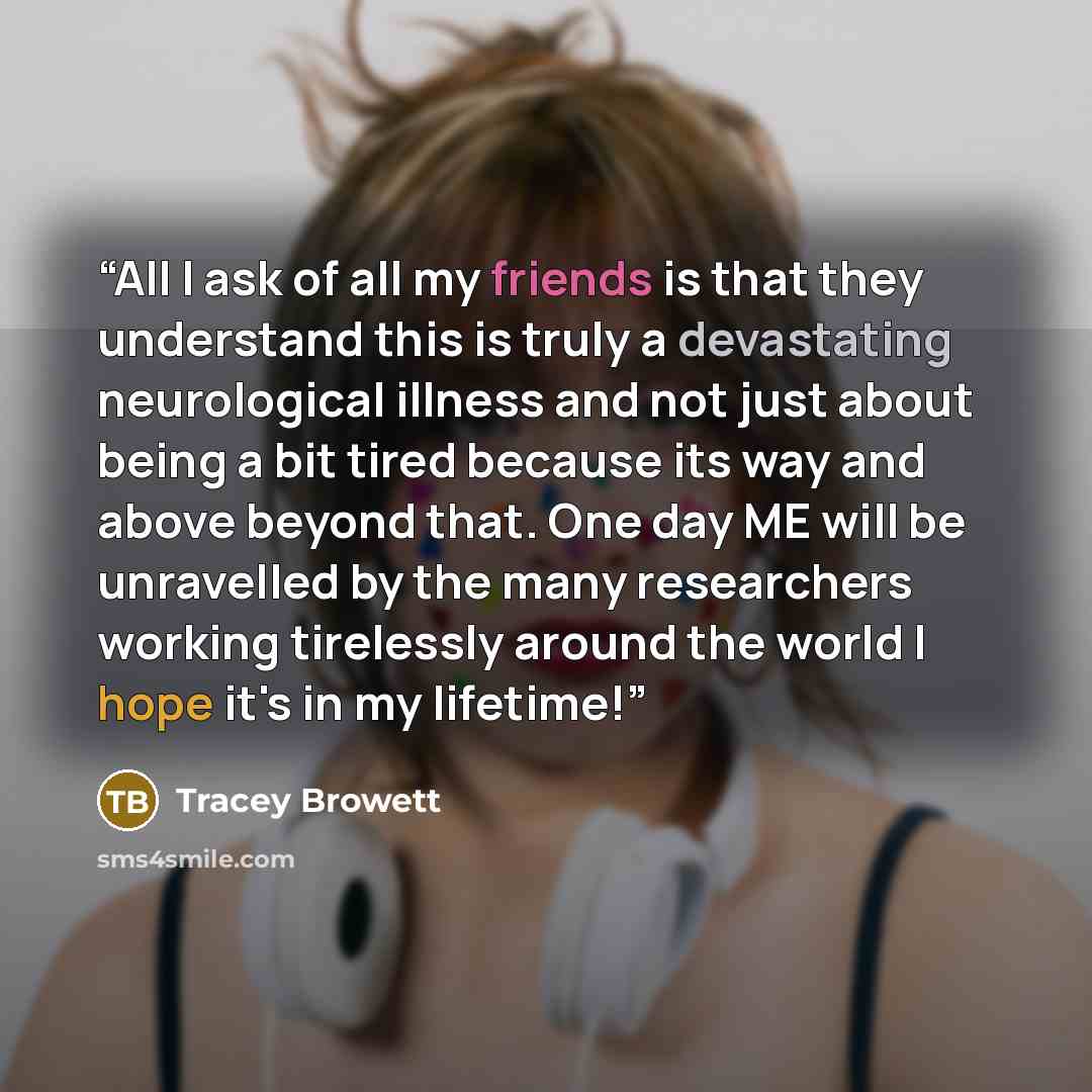 “All I ask of all my friends is that they understand this is truly a devastating neurological illness and not just about being a bit tired because its way and above beyond that. One day ME will be unravelled by the many researchers working tirelessly around the world I hope it's in my lifetime!” quote by Tracey Browett